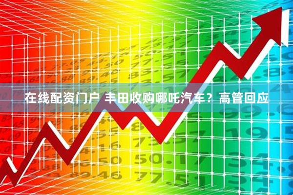 在线配资门户 丰田收购哪吒汽车？高管回应