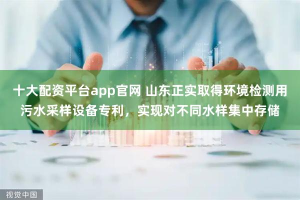 十大配资平台app官网 山东正实取得环境检测用污水采样设备专利，实现对不同水样集中存储