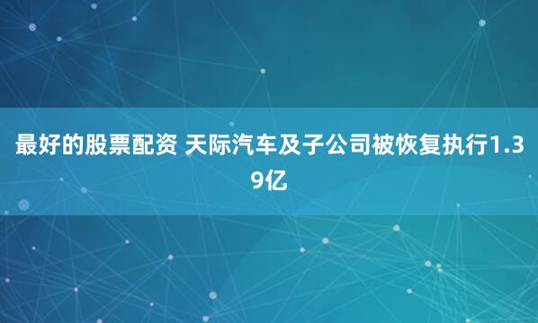 最好的股票配资 天际汽车及子公司被恢复执行1.39亿