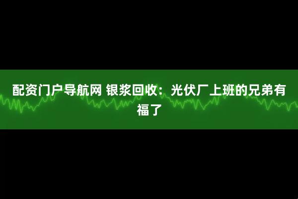 配资门户导航网 银浆回收：光伏厂上班的兄弟有福了