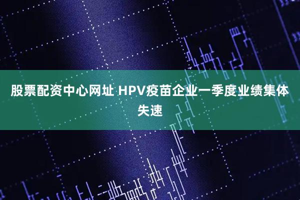 股票配资中心网址 HPV疫苗企业一季度业绩集体失速
