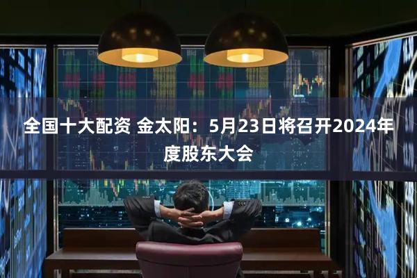 全国十大配资 金太阳：5月23日将召开2024年度股东大会