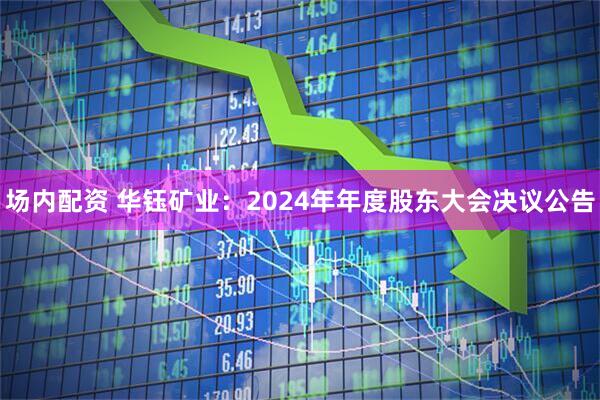 场内配资 华钰矿业：2024年年度股东大会决议公告