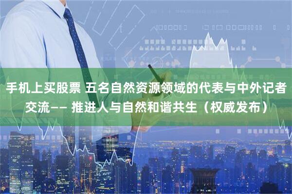 手机上买股票 五名自然资源领域的代表与中外记者交流—— 推进人与自然和谐共生（权威发布）