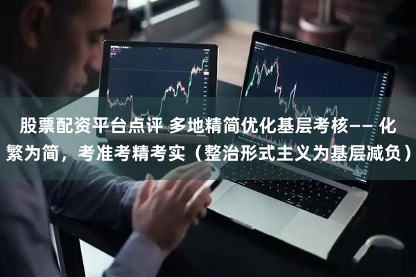 股票配资平台点评 多地精简优化基层考核—— 化繁为简，考准考精考实（整治形式主义为基层减负）