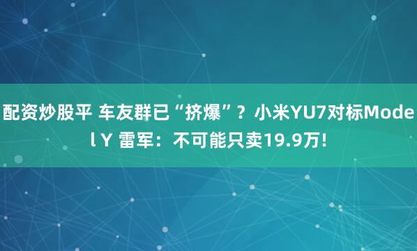 配资炒股平 车友群已“挤爆”？小米YU7对标Model Y 雷军：不可能只卖19.9万!