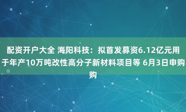 配资开户大全 海阳科技：拟首发募资6.12亿元用于年产10万吨改性高分子新材料项目等 6月3日申购