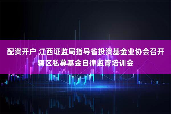 配资开户 江西证监局指导省投资基金业协会召开辖区私募基金自律监管培训会