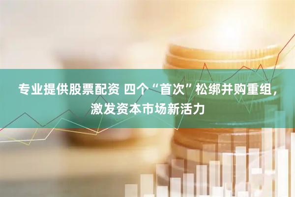 专业提供股票配资 四个“首次”松绑并购重组，激发资本市场新活力