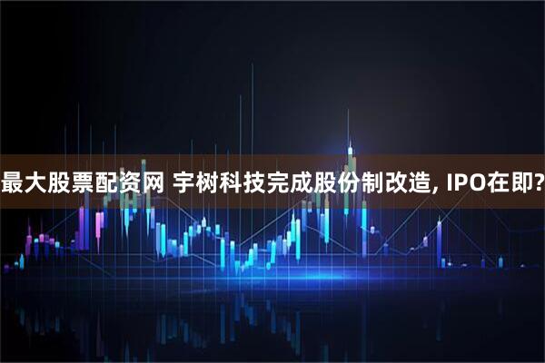 最大股票配资网 宇树科技完成股份制改造, IPO在即?