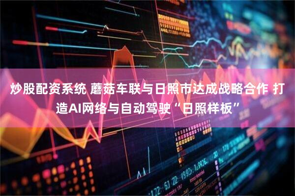 炒股配资系统 蘑菇车联与日照市达成战略合作 打造AI网络与自动驾驶“日照样板”