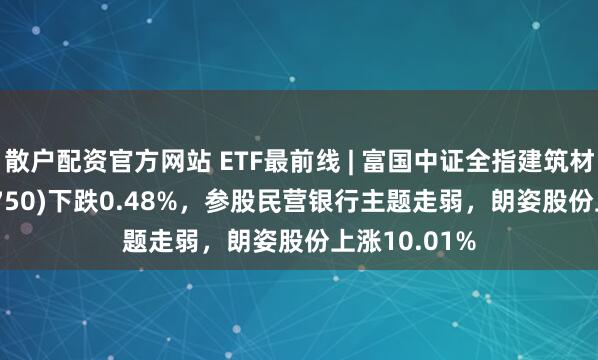 散户配资官方网站 ETF最前线 | 富国中证全指建筑材料ETF(516750)下跌0.48%，参股民营银行主题走弱，朗姿股份上涨10.01%