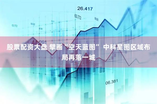 股票配资大盘 擘画“空天蓝图” 中科星图区域布局再落一城