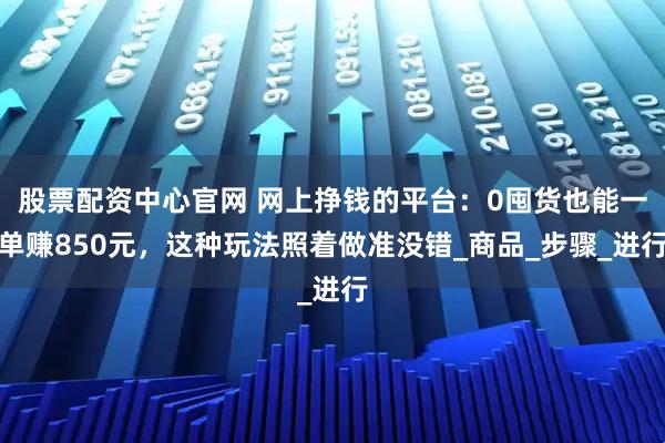 股票配资中心官网 网上挣钱的平台：0囤货也能一单赚850元，这种玩法照着做准没错_商品_步骤_进行