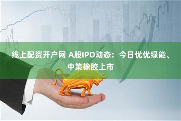 线上配资开户网 A股IPO动态：今日优优绿能、中策橡胶上市