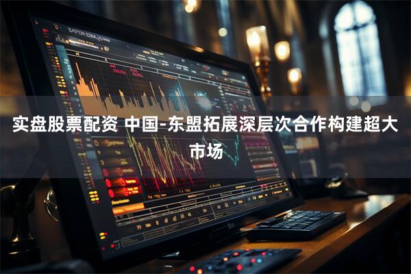 实盘股票配资 中国-东盟拓展深层次合作构建超大市场