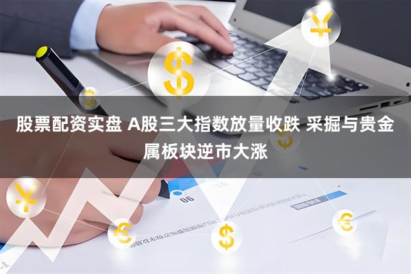 股票配资实盘 A股三大指数放量收跌 采掘与贵金属板块逆市大涨