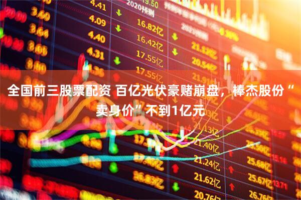 全国前三股票配资 百亿光伏豪赌崩盘，棒杰股份“卖身价”不到1亿元