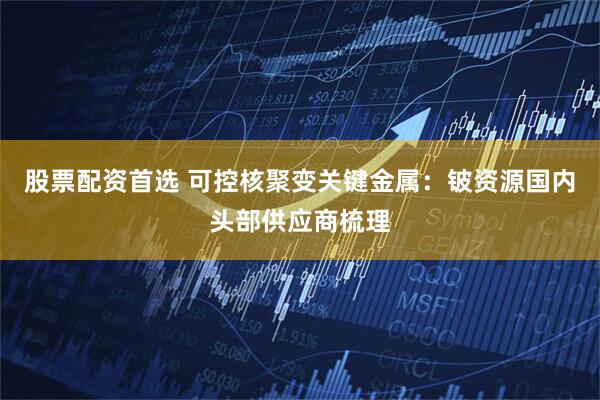 股票配资首选 可控核聚变关键金属：铍资源国内头部供应商梳理