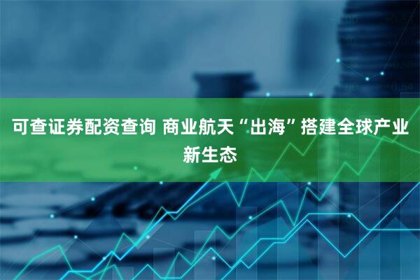 可查证券配资查询 商业航天“出海”搭建全球产业新生态