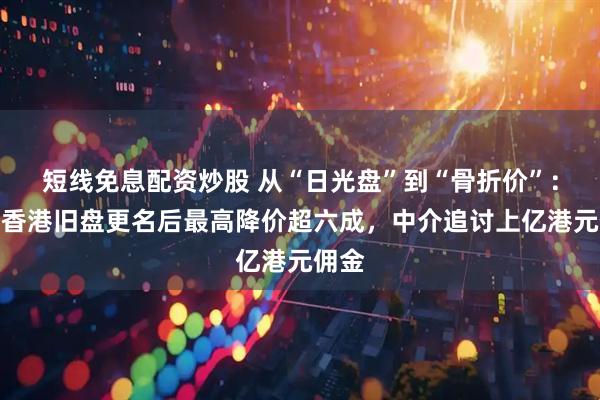 短线免息配资炒股 从“日光盘”到“骨折价”：恒大香港旧盘更名后最高降价超六成，中介追讨上亿港元佣金