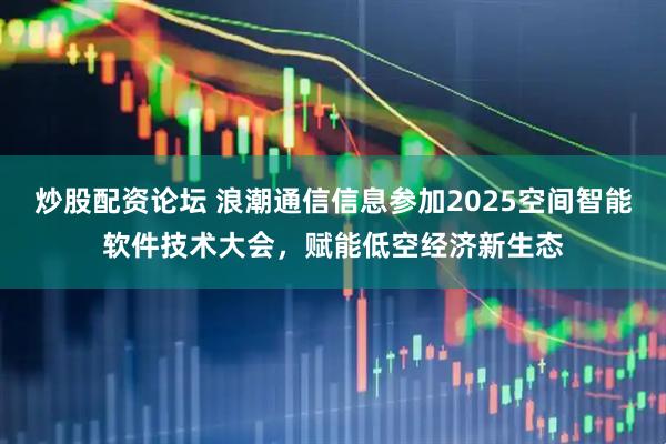 炒股配资论坛 浪潮通信信息参加2025空间智能软件技术大会，赋能低空经济新生态
