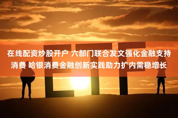 在线配资炒股开户 六部门联合发文强化金融支持消费 哈银消费金融创新实践助力扩内需稳增长