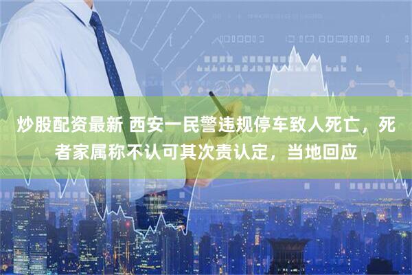 炒股配资最新 西安一民警违规停车致人死亡，死者家属称不认可其次责认定，当地回应