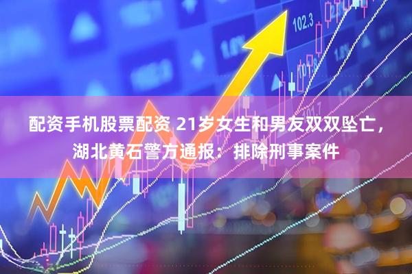 配资手机股票配资 21岁女生和男友双双坠亡，湖北黄石警方通报：排除刑事案件
