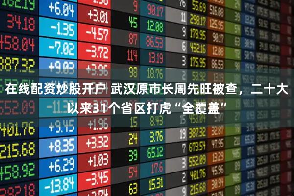 在线配资炒股开户 武汉原市长周先旺被查，二十大以来31个省区打虎“全覆盖”