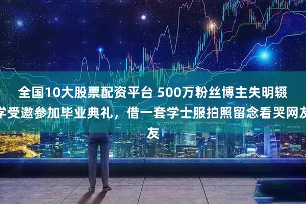 全国10大股票配资平台 500万粉丝博主失明辍学受邀参加毕业典礼，借一套学士服拍照留念看哭网友
