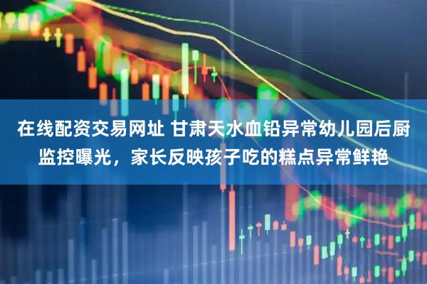 在线配资交易网址 甘肃天水血铅异常幼儿园后厨监控曝光，家长反映孩子吃的糕点异常鲜艳