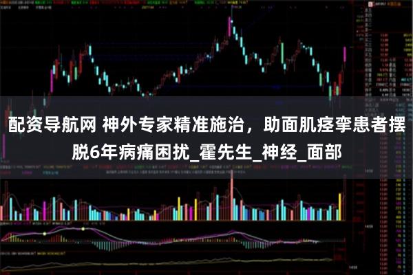 配资导航网 神外专家精准施治，助面肌痉挛患者摆脱6年病痛困扰_霍先生_神经_面部