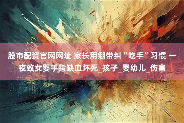 股市配资官网网址 家长用绷带纠“吃手”习惯 一夜致女婴手指缺血坏死_孩子_婴幼儿_伤害