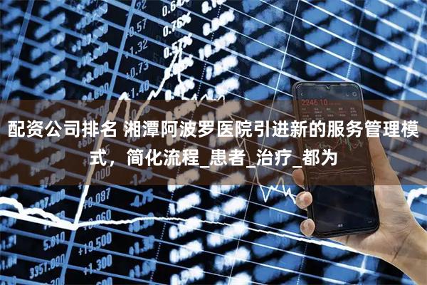 配资公司排名 湘潭阿波罗医院引进新的服务管理模式，简化流程_患者_治疗_都为