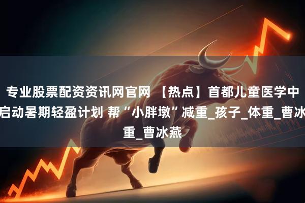 专业股票配资资讯网官网 【热点】首都儿童医学中心启动暑期轻盈计划 帮“小胖墩”减重_孩子_体重_曹冰燕