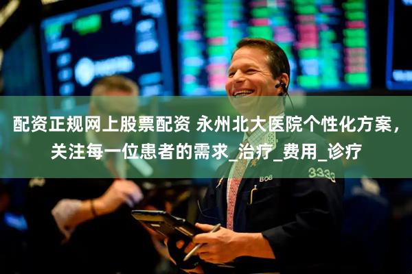 配资正规网上股票配资 永州北大医院个性化方案，关注每一位患者的需求_治疗_费用_诊疗