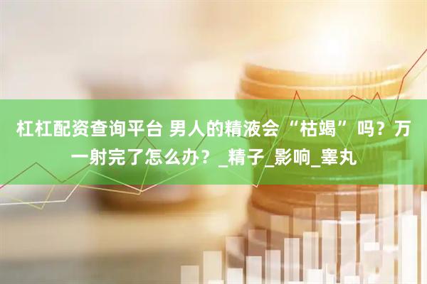 杠杠配资查询平台 男人的精液会 “枯竭” 吗？万一射完了怎么办？_精子_影响_睾丸