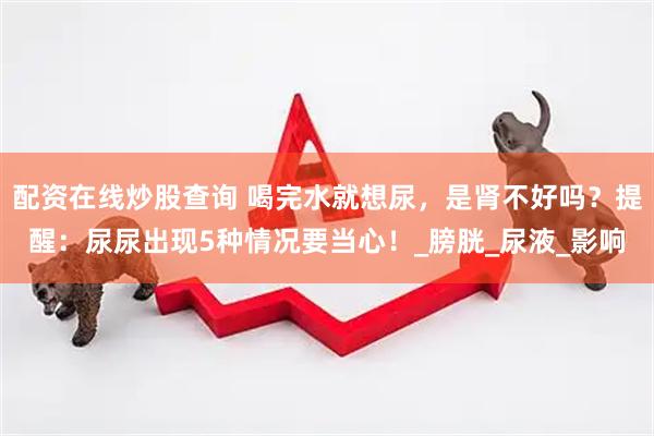 配资在线炒股查询 喝完水就想尿，是肾不好吗？提醒：尿尿出现5种情况要当心！_膀胱_尿液_影响