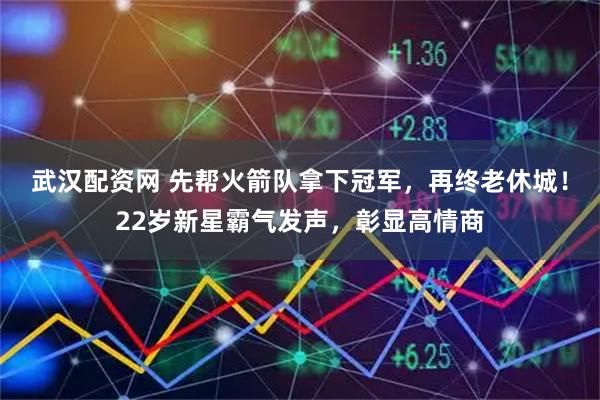 武汉配资网 先帮火箭队拿下冠军，再终老休城！22岁新星霸气发声，彰显高情商