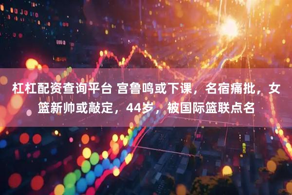 杠杠配资查询平台 宫鲁鸣或下课，名宿痛批，女篮新帅或敲定，44岁，被国际篮联点名