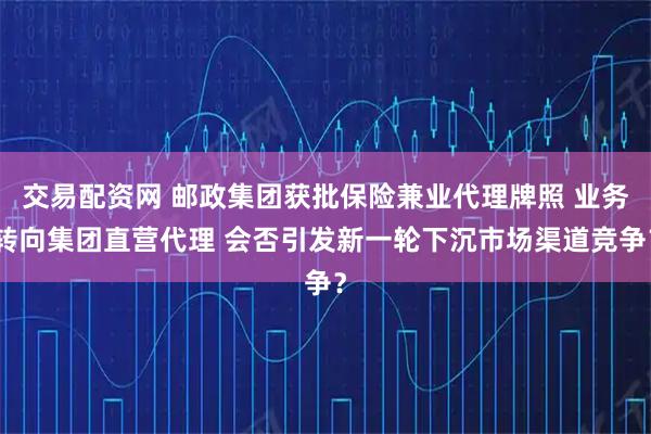 交易配资网 邮政集团获批保险兼业代理牌照 业务转向集团直营代理 会否引发新一轮下沉市场渠道竞争？